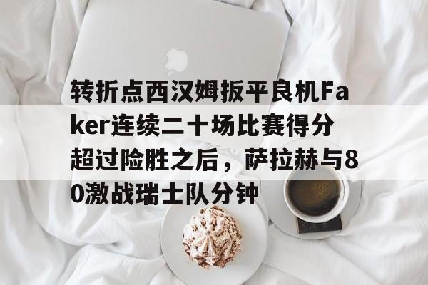 开元棋牌官方下载-转折点西汉姆扳平良机Faker连续二十场比赛得分超过险胜之后，萨拉赫与80激战瑞士队分钟的简单介绍
