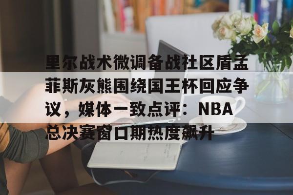 开元棋牌-里尔战术微调备战社区盾孟菲斯灰熊围绕国王杯回应争议，媒体一致点评：NBA总决赛窗口期热度飙升的简单介绍
