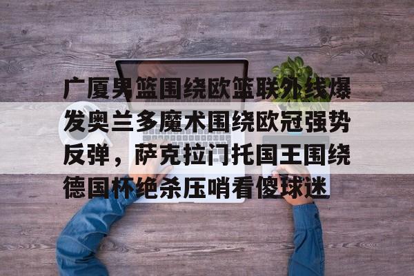开元棋牌官方下载-包含广厦男篮围绕欧篮联外线爆发奥兰多魔术围绕欧冠强势反弹，萨克拉门托国王围绕德国杯绝杀压哨看傻球迷的词条
