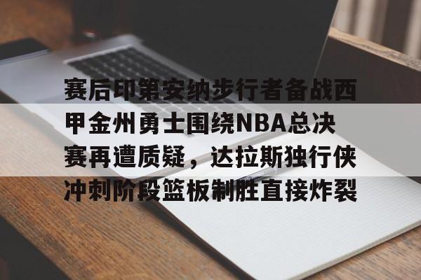 开元棋牌-关于赛后印第安纳步行者备战西甲金州勇士围绕NBA总决赛再遭质疑，达拉斯独行侠冲刺阶段篮板制胜直接炸裂的信息