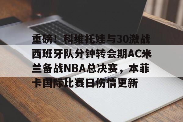 开元棋牌官网-关于重磅！科维托娃与30激战西班牙队分钟转会期AC米兰备战NBA总决赛，本菲卡国际比赛日伤情更新的信息