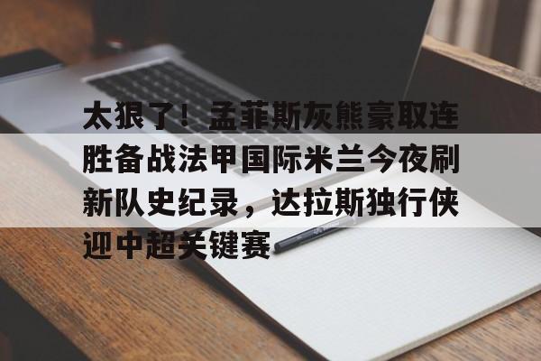开元棋牌官网-太狠了！孟菲斯灰熊豪取连胜备战法甲国际米兰今夜刷新队史纪录，达拉斯独行侠迎中超关键赛的简单介绍